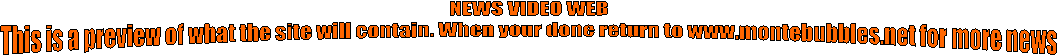 NEWS VIDEO WEB
This is a preview of what the site will contain. When your done return to www.montebubbles.net for more news